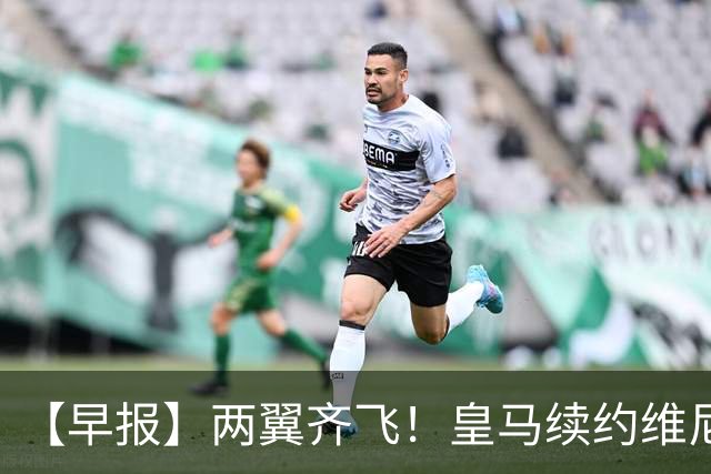 【早报】两翼齐飞！皇马续约维尼修斯，萨拉赫赴土超！