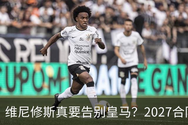 维尼修斯真要告别皇马？2027合同年的致命诱惑